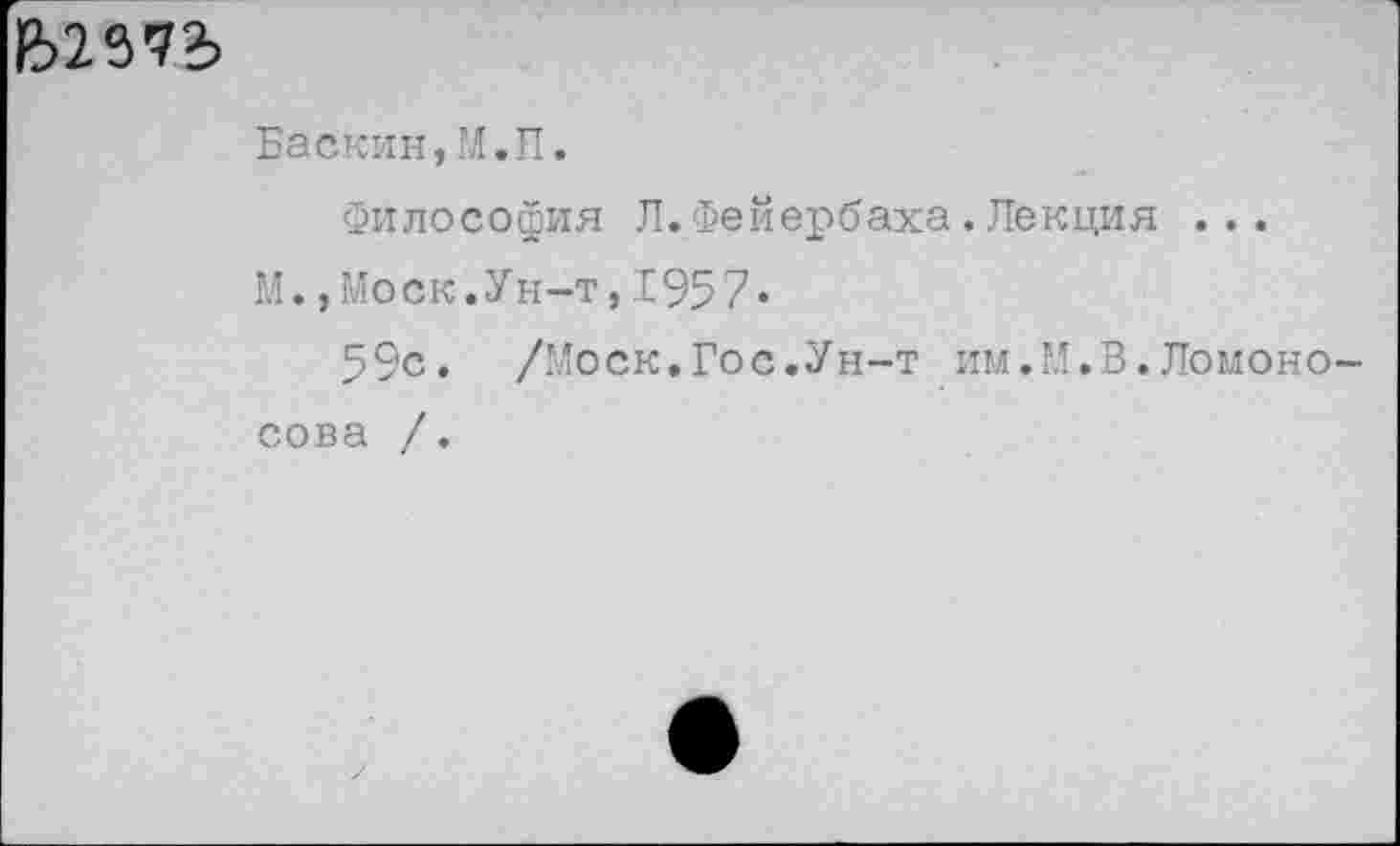 ﻿Ь29'?2>
Баскин,М.П.
Философия Л.Фейербаха.Лекция ...
М.,Моск.Ун-т,1957»
59с. /'Лоск.Гос.Ун-т им.М.В.Ломоносова /.